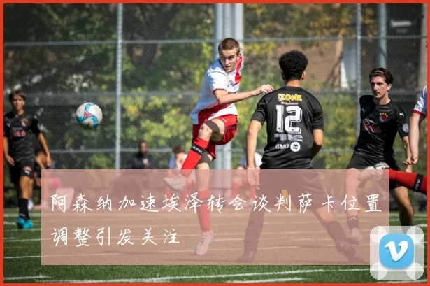 阿森纳加速埃泽转会谈判萨卡位置调整引发关注