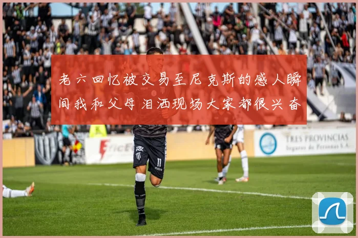 老六回忆被交易至尼克斯的感人瞬间我和父母泪洒现场大家都很兴奋