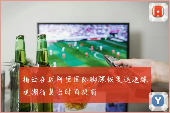 梅西在迈阿密国际脚踝恢复迅速球迷期待复出时间提前