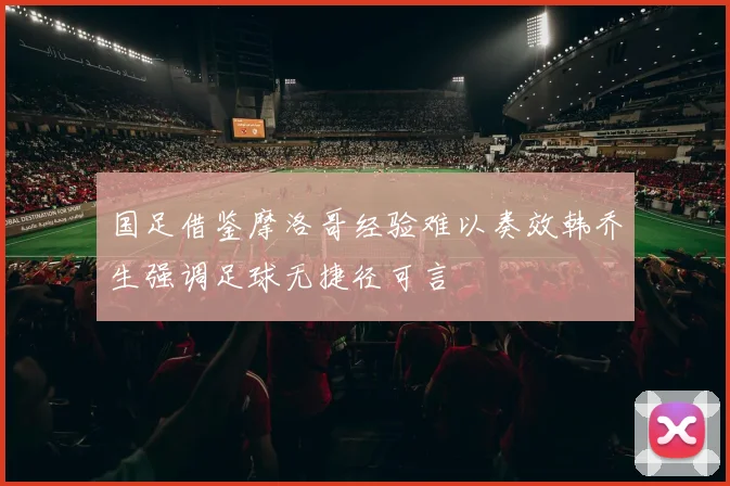 国足借鉴摩洛哥经验难以奏效韩乔生强调足球无捷径可言