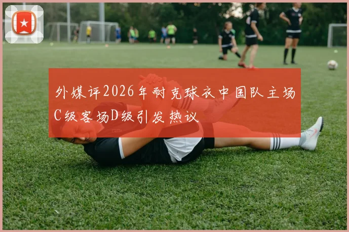 外媒评2026年耐克球衣中国队主场C级客场D级引发热议