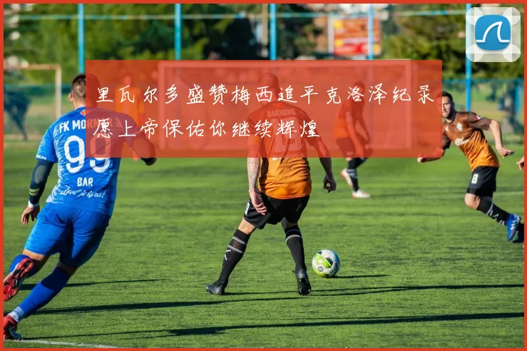 里瓦尔多盛赞梅西追平克洛泽纪录愿上帝保佑你继续辉煌