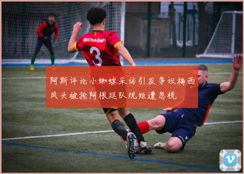 阿斯评论小蜘蛛采访引发争议梅西风头被抢阿根廷队规矩遭忽视