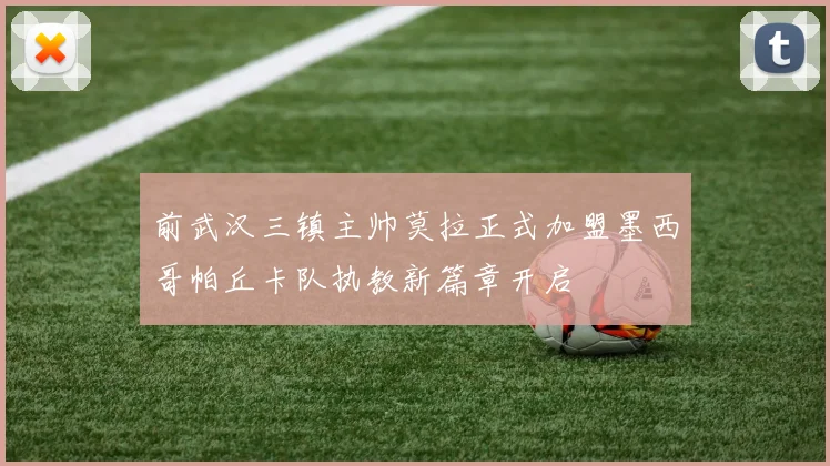 前武汉三镇主帅莫拉正式加盟墨西哥帕丘卡队执教新篇章开启
