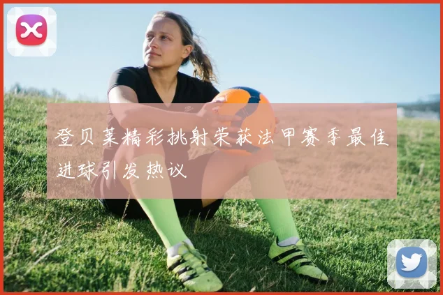 登贝莱精彩挑射荣获法甲赛季最佳进球引发热议