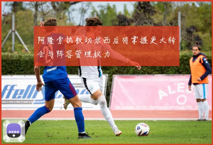 阿隆索执教切尔西后将掌握更大转会与阵容管理权力