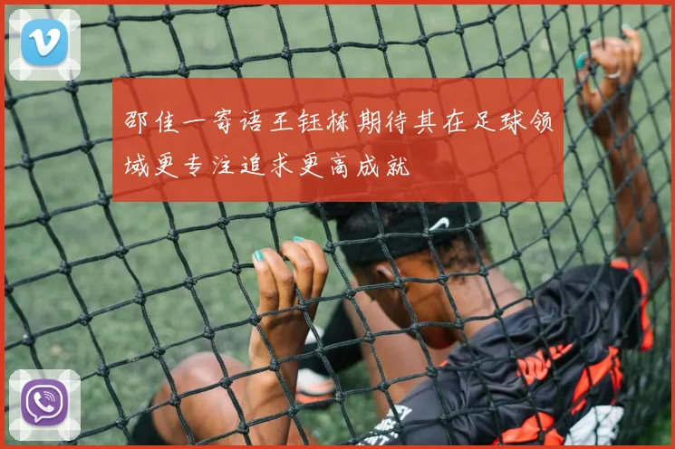 邵佳一寄语王钰栋期待其在足球领域更专注追求更高成就