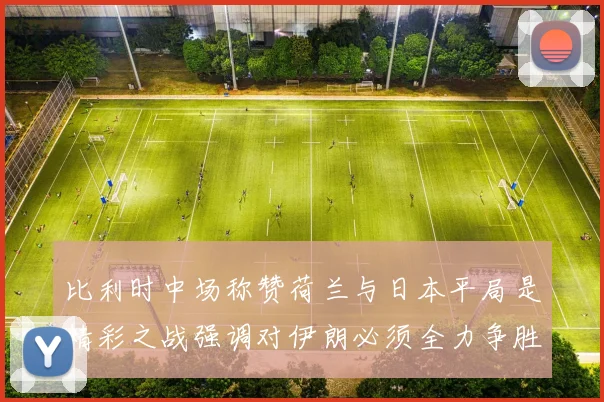 比利时中场称赞荷兰与日本平局是精彩之战强调对伊朗必须全力争胜