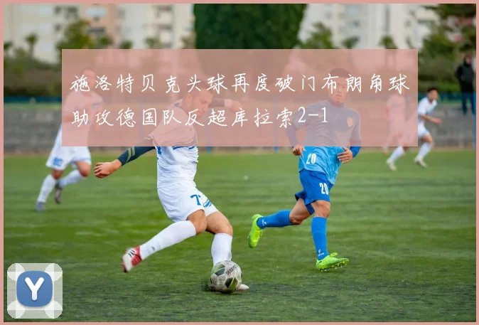 施洛特贝克头球再度破门布朗角球助攻德国队反超库拉索2-1