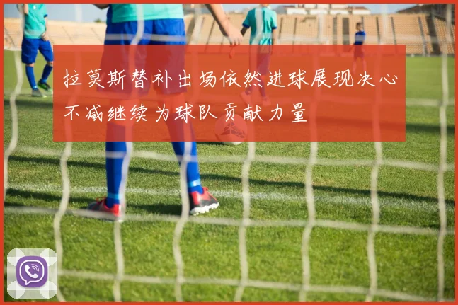 拉莫斯替补出场依然进球展现决心不减继续为球队贡献力量