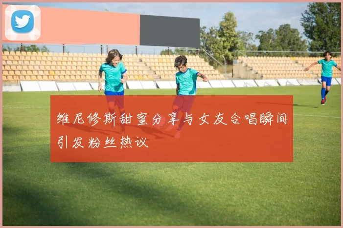 维尼修斯甜蜜分享与女友合唱瞬间引发粉丝热议