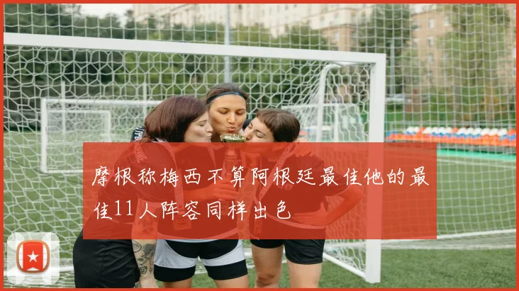 摩根称梅西不算阿根廷最佳他的最佳11人阵容同样出色