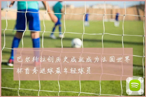 巴尔科拉创历史成就成为法国世界杯首秀进球最年轻球员