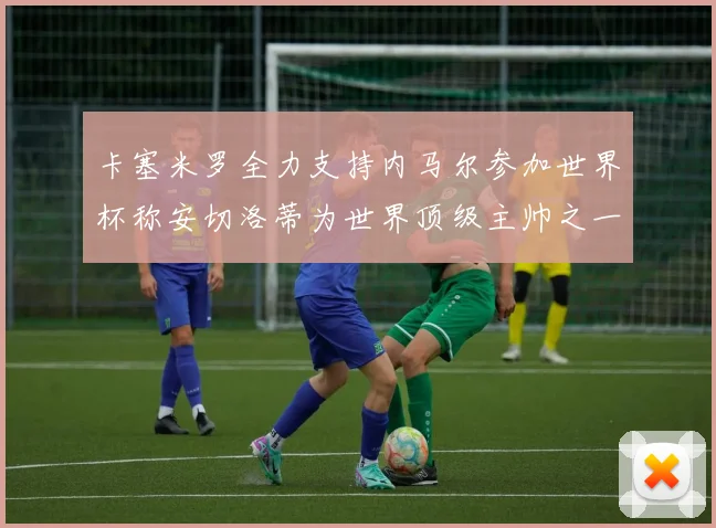 卡塞米罗全力支持内马尔参加世界杯称安切洛蒂为世界顶级主帅之一