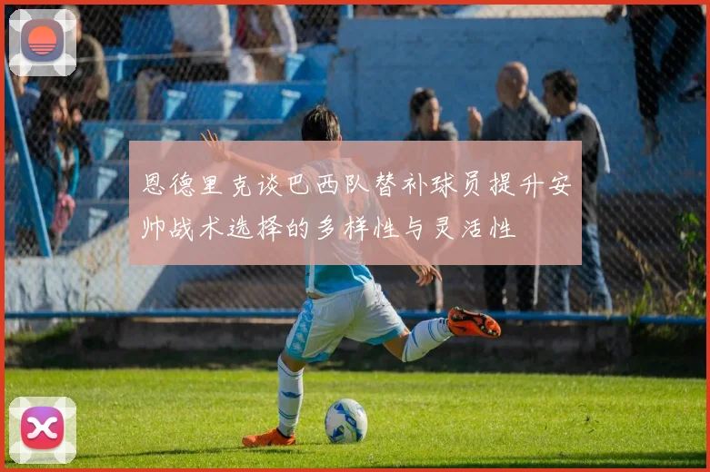 恩德里克谈巴西队替补球员提升安帅战术选择的多样性与灵活性