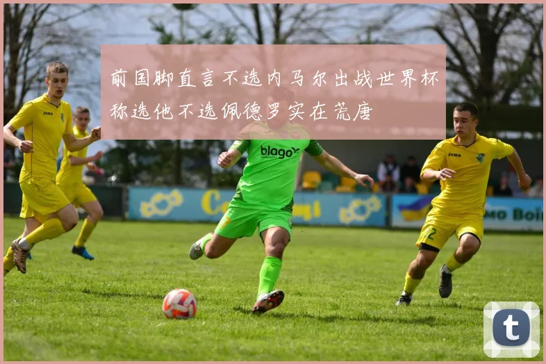 前国脚直言不选内马尔出战世界杯称选他不选佩德罗实在荒唐
