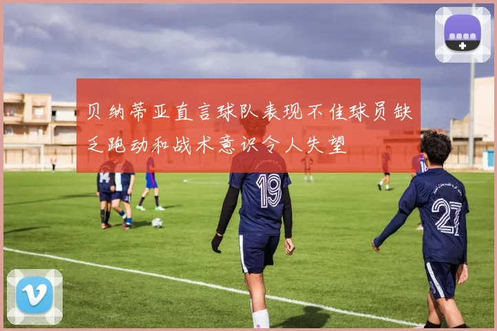 贝纳蒂亚直言球队表现不佳球员缺乏跑动和战术意识令人失望