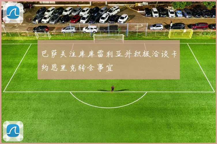 巴萨关注库库雷利亚并积极洽谈卡约恩里克转会事宜