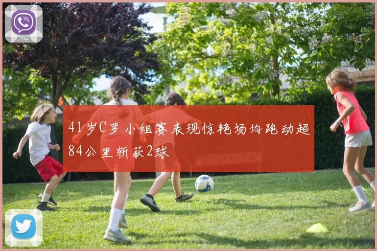 41岁C罗小组赛表现惊艳场均跑动超84公里斩获2球