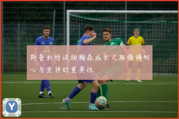 斯普利特谈杨瀚森成长之路强调耐心与坚持的重要性