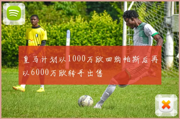 皇马计划以1000万欧回购帕斯后再以6000万欧转手出售