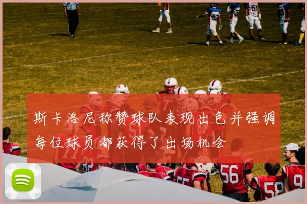 斯卡洛尼称赞球队表现出色并强调每位球员都获得了出场机会