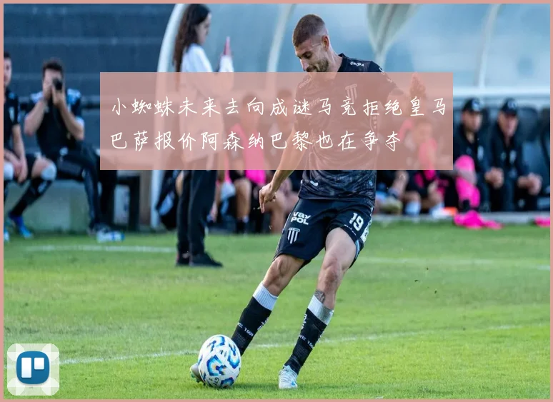 小蜘蛛未来去向成谜马竞拒绝皇马巴萨报价阿森纳巴黎也在争夺