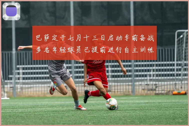 巴萨定于七月十三日启动季前备战多名年轻球员已提前进行自主训练